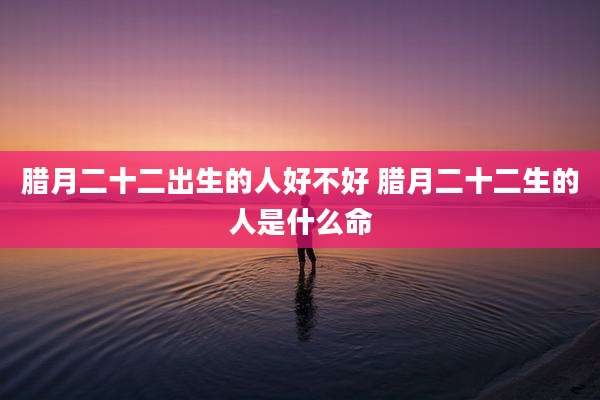 腊月二十二出生的人好不好 腊月二十二生的人是什么命