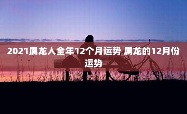2021属龙人全年12个月运势 属龙的12月份运势
