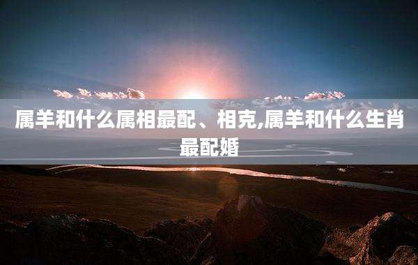 属羊和什么属相最配、相克,属羊和什么生肖最配婚