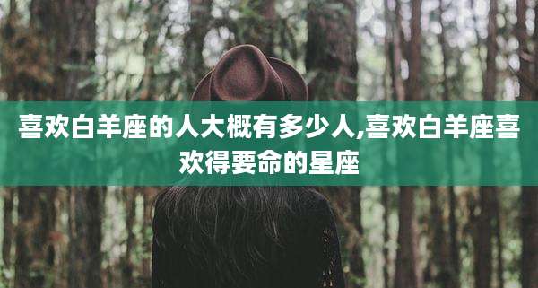 喜欢白羊座的人大概有多少人,喜欢白羊座喜欢得要命的星座