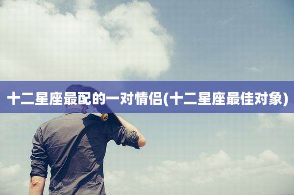十二星座最配的一对情侣(十二星座最佳对象)