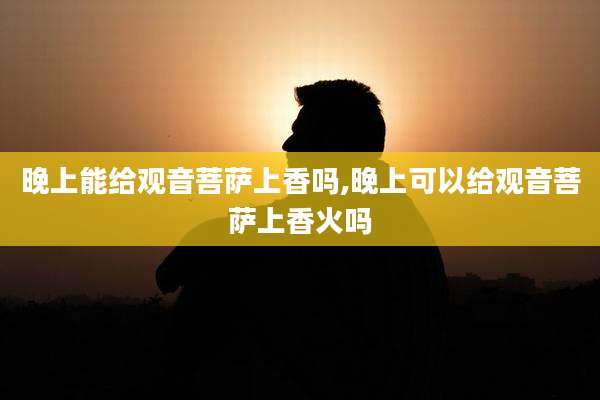 晚上能给观音菩萨上香吗,晚上可以给观音菩萨上香火吗