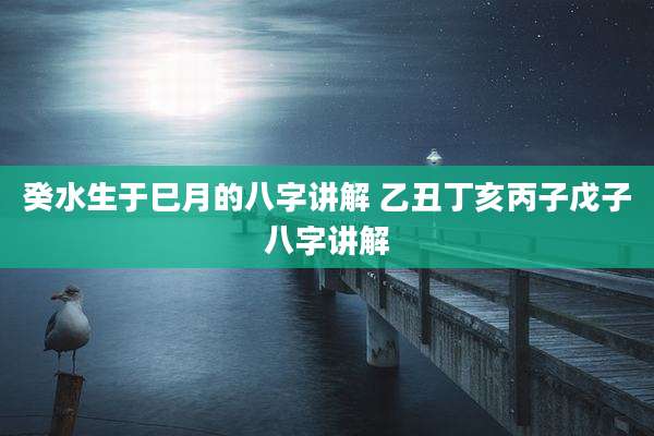 癸水生于巳月的八字讲解 乙丑丁亥丙子戊子八字讲解