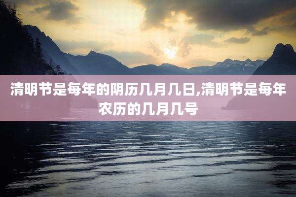 清明节是每年的阴历几月几日,清明节是每年农历的几月几号