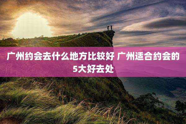 广州约会去什么地方比较好 广州适合约会的5大好去处