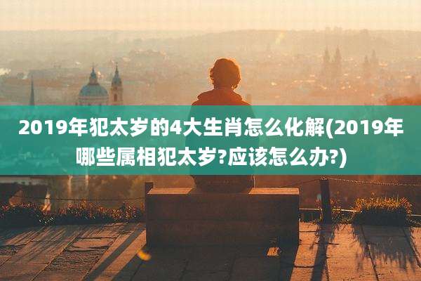 2019年犯太岁的4大生肖怎么化解(2019年哪些属相犯太岁?应该怎么办?)