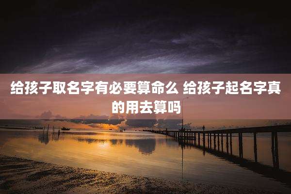 给孩子取名字有必要算命么 给孩子起名字真的用去算吗