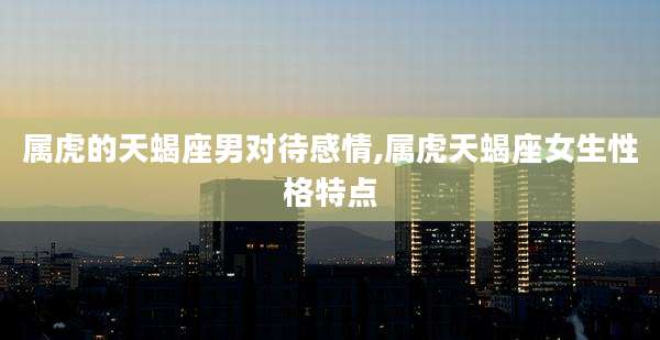 属虎的天蝎座男对待感情,属虎天蝎座女生性格特点