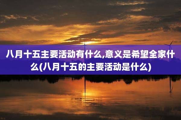 八月十五主要活动有什么,意义是希望全家什么(八月十五的主要活动是什么)