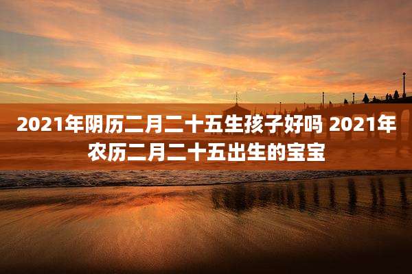 2021年阴历二月二十五生孩子好吗 2021年农历二月二十五出生的宝宝