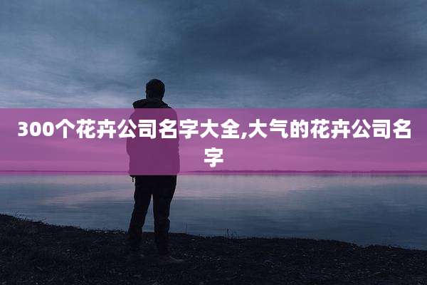 300个花卉公司名字大全,大气的花卉公司名字