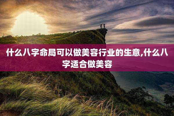 什么八字命局可以做美容行业的生意,什么八字适合做美容
