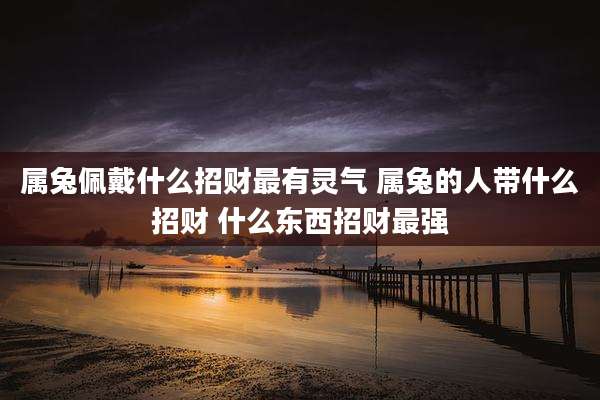 属兔佩戴什么招财最有灵气 属兔的人带什么招财 什么东西招财最强