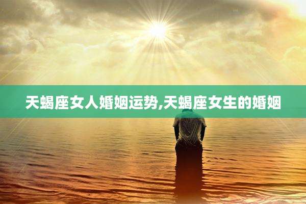 天蝎座女人婚姻运势,天蝎座女生的婚姻