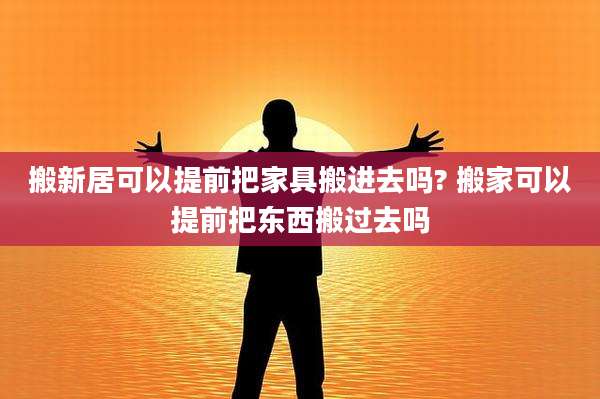 搬新居可以提前把家具搬进去吗? 搬家可以提前把东西搬过去吗