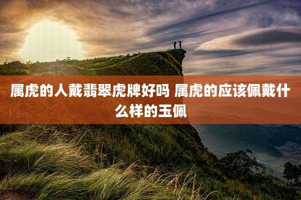 属虎的人戴翡翠虎牌好吗 属虎的应该佩戴什么样的玉佩
