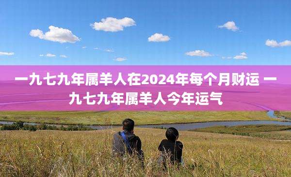 一九七九年属羊人在2024年每个月财运 一九七九年属羊人今年运气