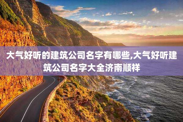 大气好听的建筑公司名字有哪些,大气好听建筑公司名字大全济南顺祥