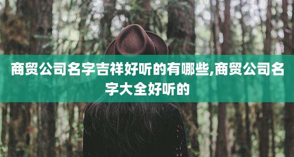 商贸公司名字吉祥好听的有哪些,商贸公司名字大全好听的