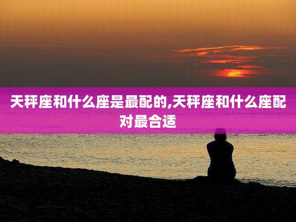 天秤座和什么座是最配的,天秤座和什么座配对最合适
