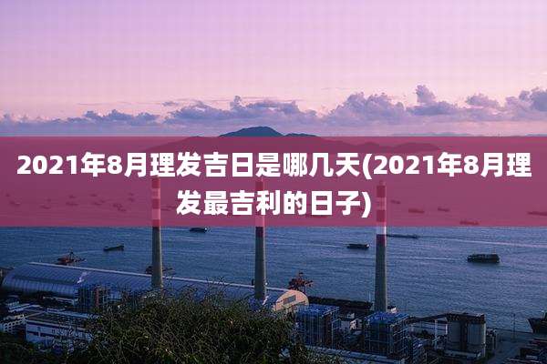 2021年8月理发吉日是哪几天(2021年8月理发最吉利的日子)