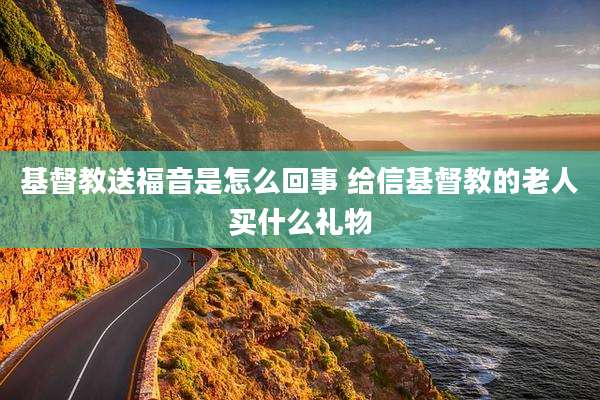 基督教送福音是怎么回事 给信基督教的老人买什么礼物