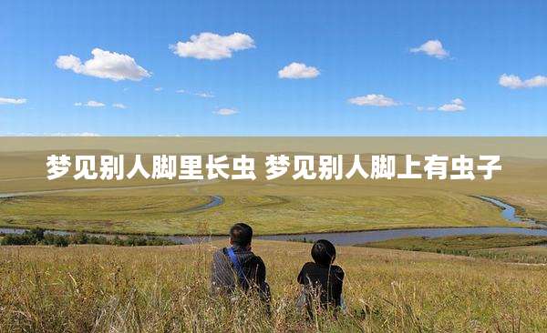 梦见别人脚里长虫 梦见别人脚上有虫子