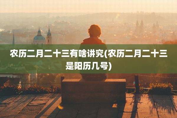 农历二月二十三有啥讲究(农历二月二十三是阳历几号)