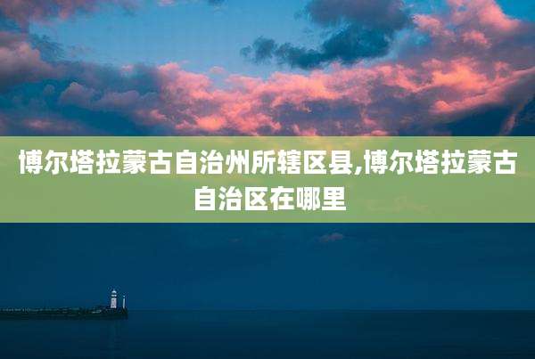 博尔塔拉蒙古自治州所辖区县,博尔塔拉蒙古自治区在哪里