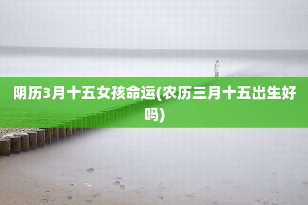 阴历3月十五女孩命运(农历三月十五出生好吗)