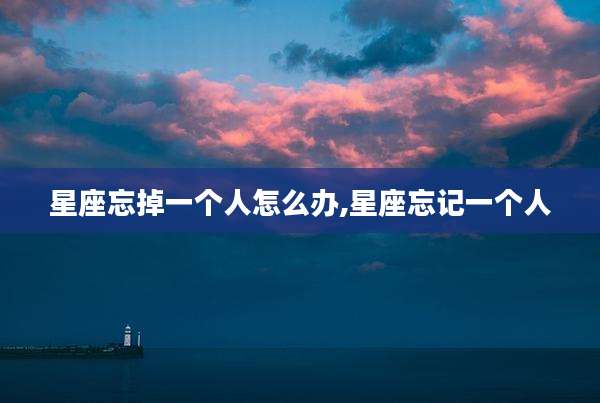 星座忘掉一个人怎么办,星座忘记一个人