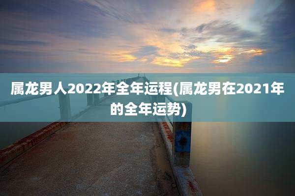 属龙男人2022年全年运程(属龙男在2021年的全年运势)