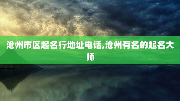 沧州市区起名行地址电话,沧州有名的起名大师