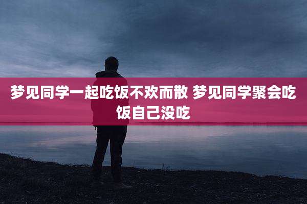 梦见同学一起吃饭不欢而散 梦见同学聚会吃饭自己没吃