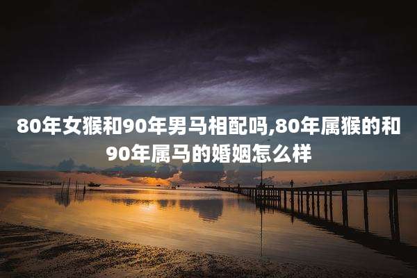 80年女猴和90年男马相配吗,80年属猴的和90年属马的婚姻怎么样