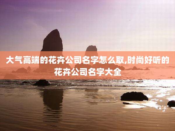 大气高端的花卉公司名字怎么取,时尚好听的花卉公司名字大全