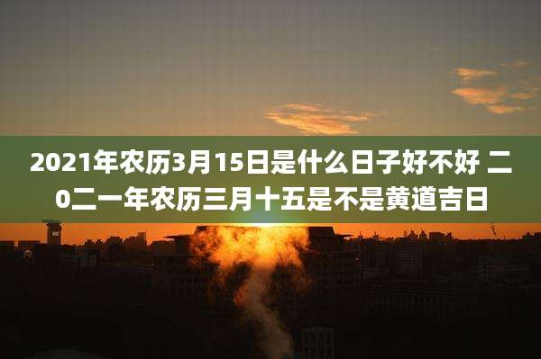 2021年农历3月15日是什么日子好不好 二0二一年农历三月十五是不是黄道吉日
