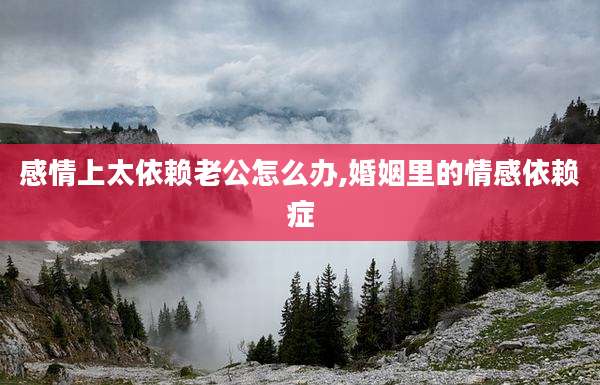 感情上太依赖老公怎么办,婚姻里的情感依赖症