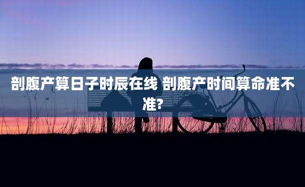 剖腹产算日子时辰在线 剖腹产时间算命准不准?