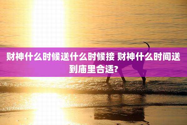财神什么时候送什么时候接 财神什么时间送到庙里合适?