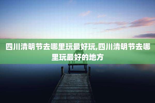 四川清明节去哪里玩最好玩,四川清明节去哪里玩最好的地方