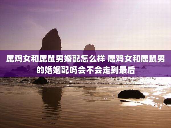 属鸡女和属鼠男婚配怎么样 属鸡女和属鼠男的婚姻配吗会不会走到最后