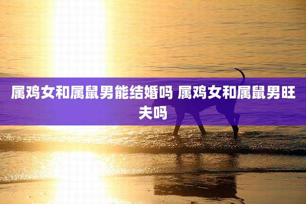 属鸡女和属鼠男能结婚吗 属鸡女和属鼠男旺夫吗