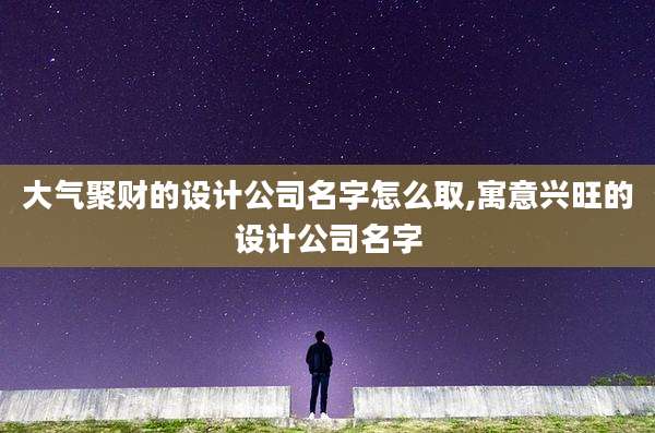 大气聚财的设计公司名字怎么取,寓意兴旺的设计公司名字
