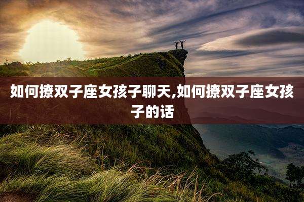 如何撩双子座女孩子聊天,如何撩双子座女孩子的话