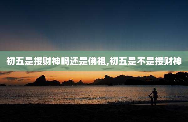 初五是接财神吗还是佛祖,初五是不是接财神
