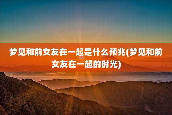 梦见和前女友在一起是什么预兆(梦见和前女友在一起的时光)