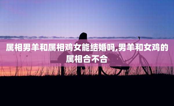 属相男羊和属相鸡女能结婚吗,男羊和女鸡的属相合不合