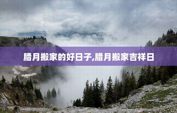 腊月搬家的好日子,腊月搬家吉祥日