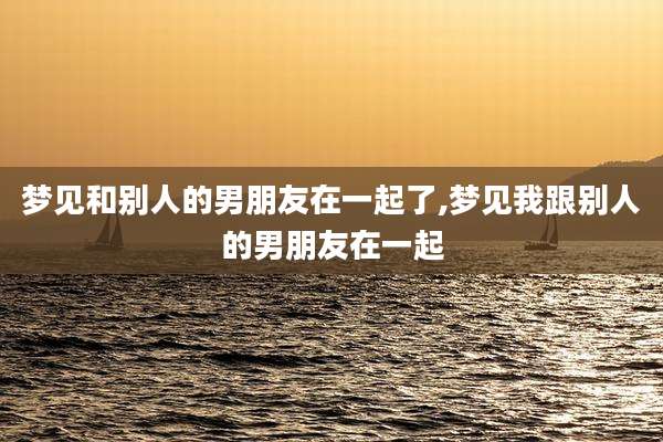 梦见和别人的男朋友在一起了,梦见我跟别人的男朋友在一起